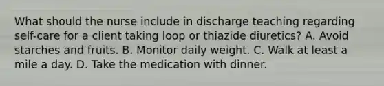 What should the nurse include in discharge teaching regarding self-care for a client taking loop or thiazide diuretics? A. Avoid starches and fruits. B. Monitor daily weight. C. Walk at least a mile a day. D. Take the medication with dinner.