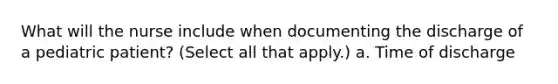 What will the nurse include when documenting the discharge of a pediatric patient? (Select all that apply.) a. Time of discharge