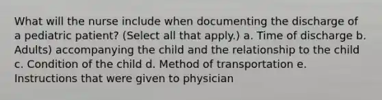 What will the nurse include when documenting the discharge of a pediatric patient? (Select all that apply.) a. Time of discharge b. Adults) accompanying the child and the relationship to the child c. Condition of the child d. Method of transportation e. Instructions that were given to physician