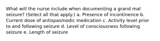 What will the nurse include when documenting a grand mal seizure? (Select all that apply.) a. Presence of incontinence b. Current dose of antispasmodic medication c. Activity level prior to and following seizure d. Level of consciousness following seizure e. Length of seizure