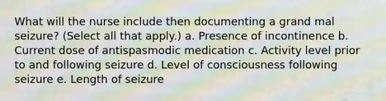 What will the nurse include then documenting a grand mal seizure? (Select all that apply.) a. Presence of incontinence b. Current dose of antispasmodic medication c. Activity level prior to and following seizure d. Level of consciousness following seizure e. Length of seizure