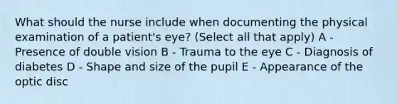 What should the nurse include when documenting the physical examination of a patient's eye? (Select all that apply) A - Presence of double vision B - Trauma to the eye C - Diagnosis of diabetes D - Shape and size of the pupil E - Appearance of the optic disc