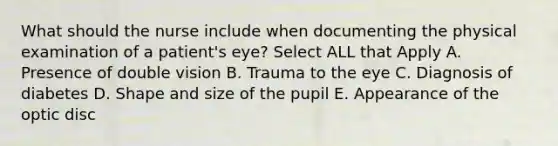 What should the nurse include when documenting the physical examination of a patient's eye? Select ALL that Apply A. Presence of double vision B. Trauma to the eye C. Diagnosis of diabetes D. Shape and size of the pupil E. Appearance of the optic disc