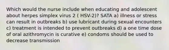 Which would the nurse include when educating and adolescent about herpes simplex virus 2 ( HSV-2)? SATA a) illness or stress can result in outbreaks b) use lubricant during sexual encounters c) treatment is intended to prevent outbreaks d) a one time dose of oral azithromycin is curative e) condoms should be used to decrease transmission