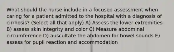 What should the nurse include in a focused assessment when caring for a patient admitted to the hospital with a diagnosis of cirrhosis? (Select all that apply) A) Assess the lower extremities B) assess skin integrity and color C) Measure abdominal circumference D) auscultate the abdomen for bowel sounds E) assess for pupil reaction and accommodation