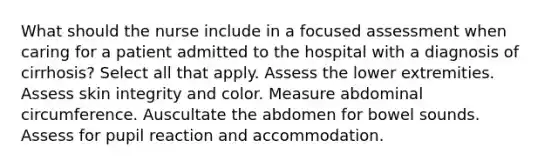 What should the nurse include in a focused assessment when caring for a patient admitted to the hospital with a diagnosis of cirrhosis? Select all that apply. Assess the lower extremities. Assess skin integrity and color. Measure abdominal circumference. Auscultate the abdomen for bowel sounds. Assess for pupil reaction and accommodation.