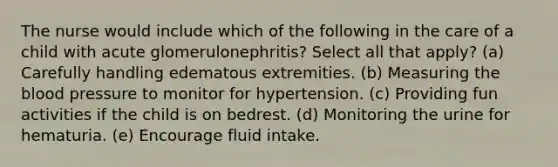 The nurse would include which of the following in the care of a child with acute glomerulonephritis? Select all that apply? (a) Carefully handling edematous extremities. (b) Measuring the blood pressure to monitor for hypertension. (c) Providing fun activities if the child is on bedrest. (d) Monitoring the urine for hematuria. (e) Encourage fluid intake.