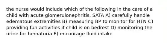 the nurse would include which of the following in the care of a child with acute glomerulonephritis. SATA A) carefully handle edematous extremities B) measuring BP to monitor for HTN C) providing fun activities if child is on bedrest D) monitoring the urine for hematuria E) encourage fluid intake