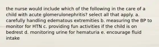 the nurse would include which of the following in the care of a child with acute glomerulonephritis? select all that apply. a. carefully handling edematous extremities b. measuring the BP to monitor for HTN c. providing fun activities if the child is on bedrest d. monitoring urine for hematuria e. encourage fluid intake