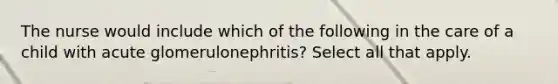 The nurse would include which of the following in the care of a child with acute glomerulonephritis? Select all that apply.