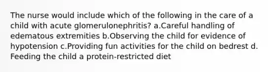 The nurse would include which of the following in the care of a child with acute glomerulonephritis? a.Careful handling of edematous extremities b.Observing the child for evidence of hypotension c.Providing fun activities for the child on bedrest d. Feeding the child a protein-restricted diet