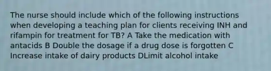 The nurse should include which of the following instructions when developing a teaching plan for clients receiving INH and rifampin for treatment for TB? A Take the medication with antacids B Double the dosage if a drug dose is forgotten C Increase intake of dairy products DLimit alcohol intake