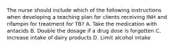 The nurse should include which of the following instructions when developing a teaching plan for clients receiving INH and rifampin for treatment for TB? A. Take the medication with antacids B. Double the dosage if a drug dose is forgotten C. Increase intake of dairy products D. Limit alcohol intake