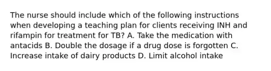 The nurse should include which of the following instructions when developing a teaching plan for clients receiving INH and rifampin for treatment for TB? A. Take the medication with antacids B. Double the dosage if a drug dose is forgotten C. Increase intake of dairy products D. Limit alcohol intake