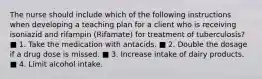 The nurse should include which of the following instructions when developing a teaching plan for a client who is receiving isoniazid and rifampin (Rifamate) for treatment of tuberculosis? ■ 1. Take the medication with antacids. ■ 2. Double the dosage if a drug dose is missed. ■ 3. Increase intake of dairy products. ■ 4. Limit alcohol intake.