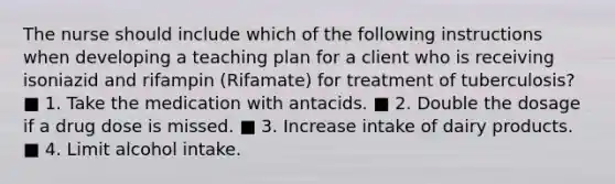 The nurse should include which of the following instructions when developing a teaching plan for a client who is receiving isoniazid and rifampin (Rifamate) for treatment of tuberculosis? ■ 1. Take the medication with antacids. ■ 2. Double the dosage if a drug dose is missed. ■ 3. Increase intake of dairy products. ■ 4. Limit alcohol intake.