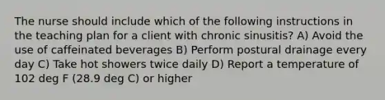 The nurse should include which of the following instructions in the teaching plan for a client with chronic sinusitis? A) Avoid the use of caffeinated beverages B) Perform postural drainage every day C) Take hot showers twice daily D) Report a temperature of 102 deg F (28.9 deg C) or higher