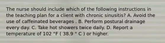 The nurse should include which of the following instructions in the teaching plan for a client with chronic sinusitis? A. Avoid the use of caffeinated beverages . B. Perform postural drainage every day. C. Take hot showers twice daily. D. Report a temperature of 102 °F ( 38.9 ° C ) or higher.