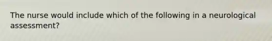 The nurse would include which of the following in a neurological assessment?