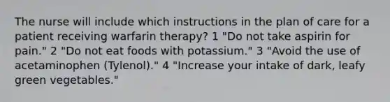 The nurse will include which instructions in the plan of care for a patient receiving warfarin therapy? 1 "Do not take aspirin for pain." 2 "Do not eat foods with potassium." 3 "Avoid the use of acetaminophen (Tylenol)." 4 "Increase your intake of dark, leafy green vegetables."