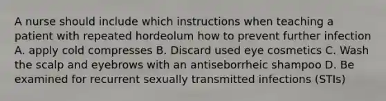 A nurse should include which instructions when teaching a patient with repeated hordeolum how to prevent further infection A. apply cold compresses B. Discard used eye cosmetics C. Wash the scalp and eyebrows with an antiseborrheic shampoo D. Be examined for recurrent sexually transmitted infections (STIs)