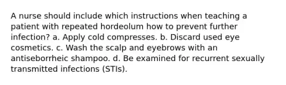 A nurse should include which instructions when teaching a patient with repeated hordeolum how to prevent further infection? a. Apply cold compresses. b. Discard used eye cosmetics. c. Wash the scalp and eyebrows with an antiseborrheic shampoo. d. Be examined for recurrent sexually transmitted infections (STIs).