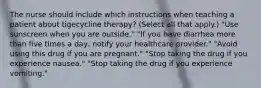 The nurse should include which instructions when teaching a patient about tigecycline therapy? (Select all that apply.) "Use sunscreen when you are outside." "If you have diarrhea more than five times a day, notify your healthcare provider." "Avoid using this drug if you are pregnant." "Stop taking the drug if you experience nausea." "Stop taking the drug if you experience vomiting."