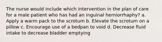 The nurse would include which intervention in the plan of care for a male patient who has had an inguinal herniorrhaphy? a. Apply a warm pack to the scrotum b. Elevate the scrotum on a pillow c. Encourage use of a bedpan to void d. Decrease fluid intake to decrease bladder emptying