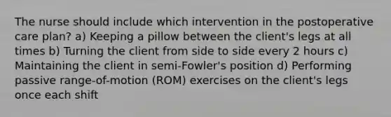 The nurse should include which intervention in the postoperative care plan? a) Keeping a pillow between the client's legs at all times b) Turning the client from side to side every 2 hours c) Maintaining the client in semi-Fowler's position d) Performing passive range-of-motion (ROM) exercises on the client's legs once each shift