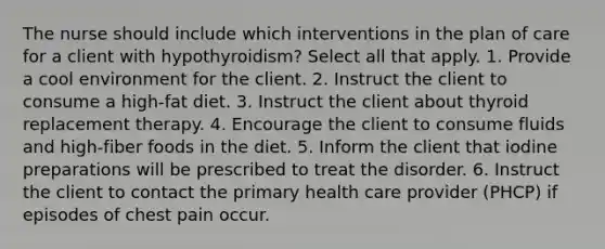 The nurse should include which interventions in the plan of care for a client with hypothyroidism? Select all that apply. 1. Provide a cool environment for the client. 2. Instruct the client to consume a high-fat diet. 3. Instruct the client about thyroid replacement therapy. 4. Encourage the client to consume fluids and high-fiber foods in the diet. 5. Inform the client that iodine preparations will be prescribed to treat the disorder. 6. Instruct the client to contact the primary health care provider (PHCP) if episodes of chest pain occur.