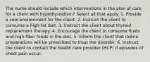 The nurse should include which interventions in the plan of care for a client with hypothyroidism? Select all that apply. 1. Provide a cool environment for the client. 2. Instruct the client to consume a high-fat diet. 3. Instruct the client about thyroid replacement therapy. 4. Encourage the client to consume fluids and high-fiber foods in the diet. 5. Inform the client that iodine preparations will be prescribed to treat the disorder. 6. Instruct the client to contact the health care provider (HCP) if episodes of chest pain occur.