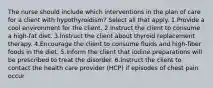 The nurse should include which interventions in the plan of care for a client with hypothyroidism? Select all that apply. 1.Provide a cool environment for the client. 2.Instruct the client to consume a high-fat diet. 3.Instruct the client about thyroid replacement therapy. 4.Encourage the client to consume fluids and high-fiber foods in the diet. 5.Inform the client that iodine preparations will be prescribed to treat the disorder. 6.Instruct the client to contact the health care provider (HCP) if episodes of chest pain occur