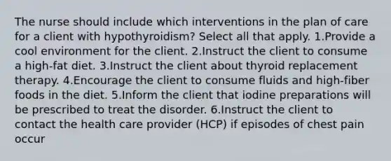 The nurse should include which interventions in the plan of care for a client with hypothyroidism? Select all that apply. 1.Provide a cool environment for the client. 2.Instruct the client to consume a high-fat diet. 3.Instruct the client about thyroid replacement therapy. 4.Encourage the client to consume fluids and high-fiber foods in the diet. 5.Inform the client that iodine preparations will be prescribed to treat the disorder. 6.Instruct the client to contact the health care provider (HCP) if episodes of chest pain occur