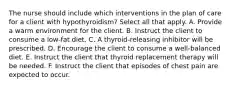 The nurse should include which interventions in the plan of care for a client with hypothyroidism? Select all that apply. A. Provide a warm environment for the client. B. Instruct the client to consume a low-fat diet. C. A thyroid-releasing inhibitor will be prescribed. D. Encourage the client to consume a well-balanced diet. E. Instruct the client that thyroid replacement therapy will be needed. F. Instruct the client that episodes of chest pain are expected to occur.