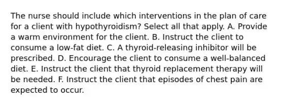 The nurse should include which interventions in the plan of care for a client with hypothyroidism? Select all that apply. A. Provide a warm environment for the client. B. Instruct the client to consume a low-fat diet. C. A thyroid-releasing inhibitor will be prescribed. D. Encourage the client to consume a well-balanced diet. E. Instruct the client that thyroid replacement therapy will be needed. F. Instruct the client that episodes of chest pain are expected to occur.