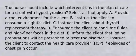 The nurse should include which interventions in the plan of care for a client with hypothyroidism? Select all that apply. A. Provide a cool environment for the client. B. Instruct the client to consume a high-fat diet. C. Instruct the client about thyroid replacement therapy. D. Encourage the client to consume fluids and high-fiber foods in the diet. E. Inform the client that iodine preparations will be prescribed to treat the disorder. F. Instruct the client to contact the health care provider (HCP) if episodes of chest pain occur.