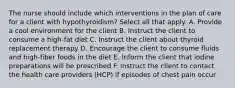 The nurse should include which interventions in the plan of care for a client with hypothyroidism? Select all that apply. A. Provide a cool environment for the client B. Instruct the client to consume a high-fat diet C. Instruct the client about thyroid replacement therapy D. Encourage the client to consume fluids and high-fiber foods in the diet E. Inform the client that iodine preparations will be prescribed F. Instruct the client to contact the health care providers (HCP) if episodes of chest pain occur