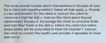 The nurse should include which interventions in the plan of care for a client with hypothyroidism? Select all that apply. a. Provide a cool environment for the client b. Instruct the client to consume a high-fat diet c. Instruct the client about thyroid replacement therapy d. Encourage the client to consume fluids and high-fiber foods in the diet e. Inform the client that iodine preparations will be prescribed to treat the disorder f. Instruct the client to contact the health care provider if episodes of chest pain occur.