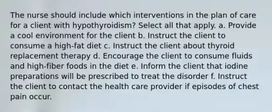 The nurse should include which interventions in the plan of care for a client with hypothyroidism? Select all that apply. a. Provide a cool environment for the client b. Instruct the client to consume a high-fat diet c. Instruct the client about thyroid replacement therapy d. Encourage the client to consume fluids and high-fiber foods in the diet e. Inform the client that iodine preparations will be prescribed to treat the disorder f. Instruct the client to contact the health care provider if episodes of chest pain occur.