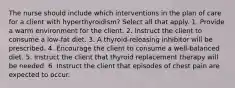 The nurse should include which interventions in the plan of care for a client with hyperthyroidism? Select all that apply. 1. Provide a warm environment for the client. 2. Instruct the client to consume a low-fat diet. 3. A thyroid-releasing inhibitor will be prescribed. 4. Encourage the client to consume a well-balanced diet. 5. Instruct the client that thyroid replacement therapy will be needed. 6. Instruct the client that episodes of chest pain are expected to occur.