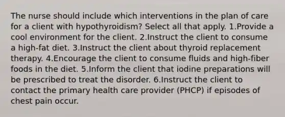 The nurse should include which interventions in the plan of care for a client with hypothyroidism? Select all that apply. 1.Provide a cool environment for the client. 2.Instruct the client to consume a high-fat diet. 3.Instruct the client about thyroid replacement therapy. 4.Encourage the client to consume fluids and high-fiber foods in the diet. 5.Inform the client that iodine preparations will be prescribed to treat the disorder. 6.Instruct the client to contact the primary health care provider (PHCP) if episodes of chest pain occur.