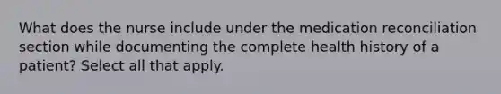 What does the nurse include under the medication reconciliation section while documenting the complete health history of a patient? Select all that apply.