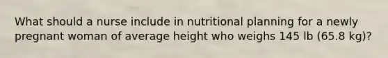 What should a nurse include in nutritional planning for a newly pregnant woman of average height who weighs 145 lb (65.8 kg)?