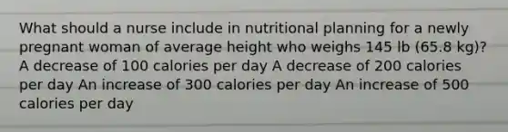 What should a nurse include in nutritional planning for a newly pregnant woman of average height who weighs 145 lb (65.8 kg)? A decrease of 100 calories per day A decrease of 200 calories per day An increase of 300 calories per day An increase of 500 calories per day