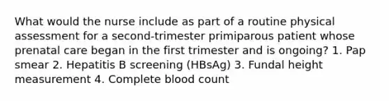 What would the nurse include as part of a routine physical assessment for a second-trimester primiparous patient whose prenatal care began in the first trimester and is ongoing? 1. Pap smear 2. Hepatitis B screening (HBsAg) 3. Fundal height measurement 4. Complete blood count