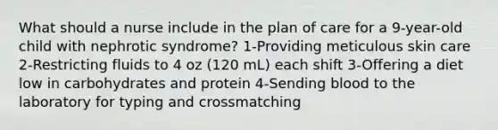 What should a nurse include in the plan of care for a 9-year-old child with nephrotic syndrome? 1-Providing meticulous skin care 2-Restricting fluids to 4 oz (120 mL) each shift 3-Offering a diet low in carbohydrates and protein 4-Sending blood to the laboratory for typing and crossmatching