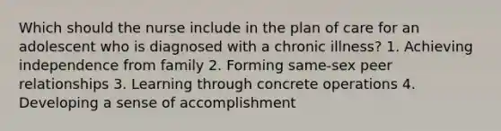 Which should the nurse include in the plan of care for an adolescent who is diagnosed with a chronic illness? 1. Achieving independence from family 2. Forming same-sex peer relationships 3. Learning through concrete operations 4. Developing a sense of accomplishment