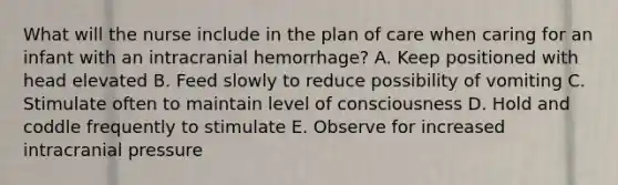 What will the nurse include in the plan of care when caring for an infant with an intracranial hemorrhage? A. Keep positioned with head elevated B. Feed slowly to reduce possibility of vomiting C. Stimulate often to maintain level of consciousness D. Hold and coddle frequently to stimulate E. Observe for increased intracranial pressure