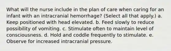 What will the nurse include in the plan of care when caring for an infant with an intracranial hemorrhage? (Select all that apply.) a. Keep positioned with head elevated. b. Feed slowly to reduce possibility of vomiting. c. Stimulate often to maintain level of consciousness. d. Hold and coddle frequently to stimulate. e. Observe for increased intracranial pressure.