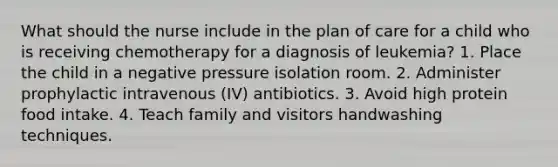 What should the nurse include in the plan of care for a child who is receiving chemotherapy for a diagnosis of leukemia? 1. Place the child in a negative pressure isolation room. 2. Administer prophylactic intravenous (IV) antibiotics. 3. Avoid high protein food intake. 4. Teach family and visitors handwashing techniques.